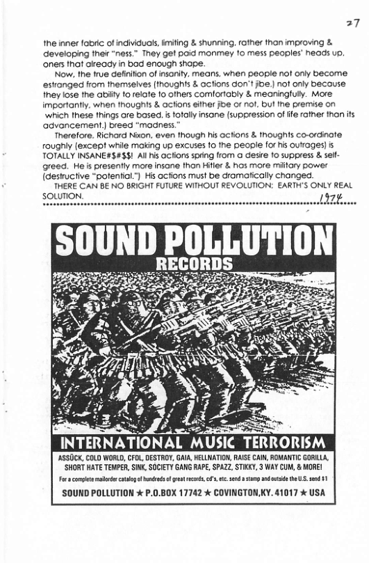 27  the inner fobric of individuals, imifing & shunning, rather thon improving & developing their “ness.” They et poid monmey 1o mess peoples’ neads up. oners that already in bod enough shape.  Now, the true definition of insanity. means, when people nof only become estronged from themselves (thoughts & actions don’t joe.) not only because they lose the abiity to relafe fo ofhers comfortably & meaningfully. More importantly, when thoughts & acfions either joe or not, but the premise on ‘which these things are based, i fotally insane (suppression of ite rather thanifs agvancement) breed “madness  ‘Therefore. Richard Nixon, even though his acfions & thoughts co-ordinate roughly (except while making up excuses to the people for is outrages) s TOTALLY INSANE#$#38! Al his actions spring from a desire o suppress & self greed. He s presently more insane than Hifler & hos more miltary power (destructive "potential.”) His acfions must be dromatically changed.  THERE CAN BE NO BRIGHT FUTURE WITHOUT REVOLUTION: EARTH’S ONLY REAL  ’ASSOCK, COLD WORLD, CFOL, DESTROY, GAIA HELLNATION, RAISE CAI, ROMANTIC GORILA, ‘SHORT HATE TEMPER, SIN, SOCIETY GANG RAPE SPAZ, STIKKY, 3 WAY CUM, & MORE!  o complt ot oo o s reot s, ’, end sy ki b U5 snd 41 ’SOUND POLLUTION  P.0.BOX 17742 % COVINGTONKY. 41017 % USA  